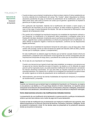 Declaración
de Importación
Instrucciones de
diligenciamiento
54
- Cuando el plazo que se declaró inicialmente es inferior al plazo máximo (5 años) establecido por
la norma, además de la modificación del campo "No. Cuotas", deben reliquidarse los tributos
aduaneros pendientes de pago al momento de presentación de la modificación, para lo cual
debe dividir dicho valor entre el número de cuotas que se generen. Igualmente se ampliará la
garantía por el plazo prorrogado.
- Por sustitución del importador. Además de la modificación del nombre o razón social y la
identificación del importador por el de quien lo sustituye, se debe modificar la garantía. En este
caso no hay lugar a nueva liquidación de tributos. Tan solo se transcribe la información a este
respecto de la declaración inicial.
- Por cambio de la modalidad de importación temporal a la modalidad de importación ordinaria o
con franquicia. La modificación a la declaración debe presentarse y entregarse antes de la
finalización del plazo declarado inicialmente para la permanencia temporal de la mercancía en
el país, pagando la(s) cuota(s) pendiente(s) a la fecha de presentación de la modificación, se
debe obtener el respectivo registro o licencia de importación, conforme con las disposiciones
legales pertinentes.
- Por cambio de la modalidad de importación temporal de corto plazo a una de largo plazo. Este
cambio sólo procede cuando se trate de bienes de capital (Ver Decreto 2394 de 2002 y demás
normas que lo modifiquen, aclaren o complementen).
En esta modificación se deberán pagar los tributos que se habrían causado desde la fecha de
presentación y aceptación de la declaración inicial siguiendo las normas consagradas para las
importaciones temporales de largo plazo y cancelando las cuotas que se encuentren vencidas.
b. En el caso de una importación con franquicia:
Cuando una mercancía que ingresó al país bajo esta modalidad, se enajena a una persona que
no goza de los mismos derechos de quien la importó o se destina a un fin diferente de aquel
para el cual fue ingresada al país, se puede presentar modificación de la declaración cancelando
los tributos aduaneros exonerados, sin que para ellos se requiera autorización previa de la
autoridad aduanera. Por tratarse de un cambio en la modalidad de importación se aplica la tasa
de cambio vigente en la fecha de presentación de la modificación a la declaración.
c. Adicionalmente, para terminar las demás modalidades de importación temporal y la modalidad
de transformación y ensamble.
Nota
Cuando una mercancía que se declaró bajo la modalidad de Importación con Franquicia, se enajena
a una persona o se destina a un fin que tenga derecho al mismo tratamiento, se requerirá previa
autorización de la Dirección Seccional deAduanas o de Impuestos yAduanas o Delegada, presentando
modificación de la declaración, entendiéndose que las mercancías continúan en disposición restringida.
Como observaciones comunes a las modificaciones indicadas tenemos:
La presentación de una modificación de la declaración no genera sanción y sustituye a la declaración
anterior que solo tiene efectos como recibo de pago de la nueva declaración.
Cuando se trate de modificación de una declaración que implique la modificación de la garantía, ésta
deberá presentarse en la Dirección Seccional de Aduanas, Impuestos y Aduanas o Delegada, donde
se presentó la declaración inicial. En los demás casos se presentará en la jurisdicción aduanera
donde se encuentre la mercancía.
 