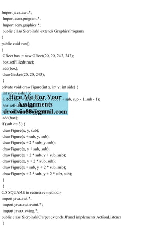 Import java.awt.*;
Import acm.program.*;
Import acm.graphics.*;
public class Sierpinski extends GraphicsProgram
{
public void run()
{
GRect box = new GRect(20, 20, 242, 242);
box.setFilled(true);
add(box);
drawGasket(20, 20, 243);
}
private void drawFigure(int x, int y, int side) {
int sub = side / 3;
GRect box = new GRect(x + sub, y + sub, sub - 1, sub - 1);
box.setFilled(true);
box.setColor(Color.WHITE);
add(box);
if (sub >= 3) {
drawFigure(x, y, sub);
drawFigure(x + sub, y, sub);
drawFigure(x + 2 * sub, y, sub);
drawFigure(x, y + sub, sub);
drawFigure(x + 2 * sub, y + sub, sub);
drawFigure(x, y + 2 * sub, sub);
drawFigure(x + sub, y + 2 * sub, sub);
drawFigure(x + 2 * sub, y + 2 * sub, sub);
}
}
C.8 SQUARE in recursive method:-
import java.awt.*;
import java.awt.event.*;
import javax.swing.*;
public class SierpinskiCarpet extends JPanel implements ActionListener
{
 