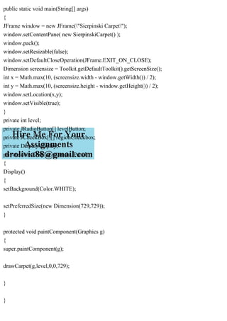 public static void main(String[] args)
{
JFrame window = new JFrame("Sierpinski Carpet");
window.setContentPane( new SierpinskiCarpet() );
window.pack();
window.setResizable(false);
window.setDefaultCloseOperation(JFrame.EXIT_ON_CLOSE);
Dimension screensize = Toolkit.getDefaultToolkit().getScreenSize();
int x = Math.max(10, (screensize.width - window.getWidth()) / 2);
int y = Math.max(10, (screensize.height - window.getHeight()) / 2);
window.setLocation(x,y);
window.setVisible(true);
}
private int level;
private JRadioButton[] levelButton;
private JCheckBox[][] regionCheckbox;
private Display display;
private class Display extends JPanel
{
Display()
{
setBackground(Color.WHITE);
setPreferredSize(new Dimension(729,729));
}
protected void paintComponent(Graphics g)
{
super.paintComponent(g);
drawCarpet(g,level,0,0,729);
}
}
 