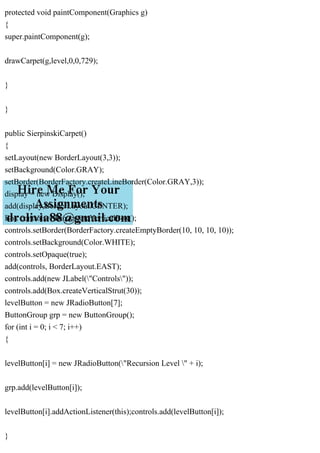 protected void paintComponent(Graphics g)
{
super.paintComponent(g);
drawCarpet(g,level,0,0,729);
}
}
public SierpinskiCarpet()
{
setLayout(new BorderLayout(3,3));
setBackground(Color.GRAY);
setBorder(BorderFactory.createLineBorder(Color.GRAY,3));
display = new Display();
add(display,BorderLayout.CENTER);
Box controls = Box.createVerticalBox();
controls.setBorder(BorderFactory.createEmptyBorder(10, 10, 10, 10));
controls.setBackground(Color.WHITE);
controls.setOpaque(true);
add(controls, BorderLayout.EAST);
controls.add(new JLabel("Controls"));
controls.add(Box.createVerticalStrut(30));
levelButton = new JRadioButton[7];
ButtonGroup grp = new ButtonGroup();
for (int i = 0; i < 7; i++)
{
levelButton[i] = new JRadioButton("Recursion Level " + i);
grp.add(levelButton[i]);
levelButton[i].addActionListener(this);controls.add(levelButton[i]);
}
 
