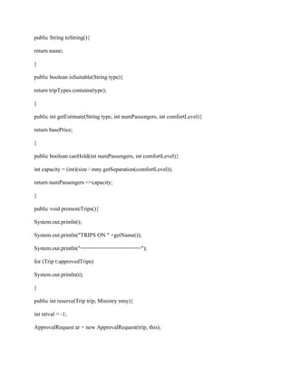 public String toString(){
return name;
}
public boolean isSuitable(String type){
return tripTypes.contains(type);
}
public int getEstimate(String type, int numPassengers, int comfortLevel){
return basePrice;
}
public boolean canHold(int numPassengers, int comfortLevel){
int capacity = (int)(size / mny.getSeparation(comfortLevel));
return numPassengers <=capacity;
}
public void promoteTrips(){
System.out.println();
System.out.println("TRIPS ON " +getName());
System.out.println("===================");
for (Trip t:approvedTrips)
System.out.println(t);
}
public int reserve(Trip trip, Ministry mny){
int retval = -1;
ApprovalRequest ar = new ApprovalRequest(trip, this);
 
