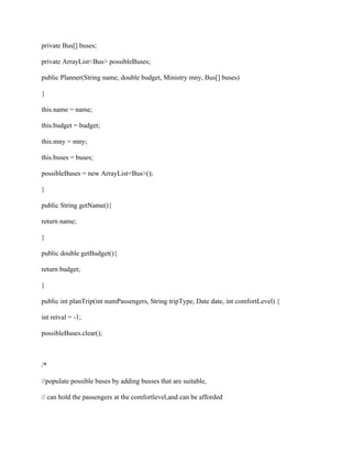 private Bus[] buses;
private ArrayList<Bus> possibleBuses;
public Planner(String name, double budget, Ministry mny, Bus[] buses)
{
this.name = name;
this.budget = budget;
this.mny = mny;
this.buses = buses;
possibleBuses = new ArrayList<Bus>();
}
public String getName(){
return name;
}
public double getBudget(){
return budget;
}
public int planTrip(int numPassengers, String tripType, Date date, int comfortLevel) {
int retval = -1;
possibleBuses.clear();
/*
//populate possible buses by adding busses that are suitable,
// can hold the passengers at the comfortlevel,and can be afforded
 
