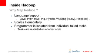 Inside Hadoop
Why Map Reduce ?
    ●         Language support
                  ○            Java, PHP, Hive, Pig, Python, Wukong (Ruby), Rhipe (R) .
    ●         Scales Horizontally
    ●         Programmer is isolated from individual failed tasks
             ○         Tasks are restarted on another node




Copyright © 2012, Oracle and/or its affiliates. All rights reserved.
 