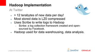 Hadoop Implementation
At Twitter
    ●         > 12 terabytes of new data per day!
    ●         Most stored data is LZ0 compressed
    ●         Uses Scribe to write logs to Hadoop
                  ○         Scribe: a log collection framework created and open-
                            sourced by Facebook.
    ●         Hadoop used for data warehousing, data analysis.




Copyright © 2012, Oracle and/or its affiliates. All rights reserved.
 