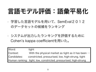 • 学習した言語モデルを用いて、SemEval２０１２
のデータセットの候補をランキング
• システムが出力したランキングを評価するために 
Cohen s kappa coeﬃcientを用いた。
8
言語モデル評価：語彙平易化
Word:      tight 
Context: With the physical market as tight as it has been … 
Candidates: constricted, pressurised, low, high-strung, tight
Human ranking: tight, low, constricted, pressurised, high-strung
 