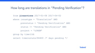 from jiraactions 2017-01-08 2017-04-02
where issuetype = 'Translation' AND
prevstatus = 'Pending Verification' AND
status != 'Pending Verification' AND
project = 'LOREM'
group by time(1d)
select timeinstate/86400 /* days pending */
How long are translations in “Pending Verification”?
 