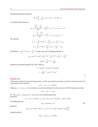 4 Ecuaciones diferenciales ordinarias
El determinante del sistema es
W D
1 x
2 3x
D 3x 2x D x ) W D x
La solución del sistema es
u0
1 D
0 x
x 4
3x
W
D
x 3
x
D x 4
) u0
1 D x 4
u0
2 D
1 0
2 x 4
W
D
x 4
x
D x 5
) u0
2 D x 5
De aquí que
u1 D x 4
dx D
x 3
3
C c1 D
1
3
x 3
C c1
u2 D x 5
dx D
x 4
4
C c2 D
1
4
x 4
C c2
Tomando u1 D
1
3
x 3
y u2 D
1
4
x 4
se tiene que, una solución particular es
yp D u1x2
C u2x3
D
1
3
x 3
x2 1
4
x 4
x3
D
1
3
x 1 1
4
x 1
yp.x/ D
1
12
x 1
D
1
12x
Entonces la solución general, de la edo. dada, es
y D yp.x/ C k1y1.x/ C k2y2.x/
y D
1
12
x 1
C k1x2
C k2x3
Ejemplo 4.7.2
Utilizando el método de variación de parametros, calcular una solución particular y escribir la solución general de la
ecuación diferencial ordinaria.
x2
y 00
xy 0
C y D 4x ln x
Dado que y1 D x y y2 D x ln x forman un conjunto fundamental de soluciones para la EDO homogénea asociada:
x2
y 00
xy 0
C y D 0
H Sea yp.x/ D u1.x/y1.x/ C u2.x/y2.x/ una solución particular
Entonces:
yp D u1x C u2x ln x ) y 0
p D u0
1x C u1 C u0
2x ln x C u2.1 C ln x/
Considerando que
u0
1x C u0
2x ln x D 0 (C)
Entonces
y 0
p D u1 C u2.1 C ln x/ ) y 00
p D u0
1 C u0
2.1 C ln x/ C u2
1
x
Sustituyendo en
x2
y 00
p xy 0
p C yp D 4x ln x
 