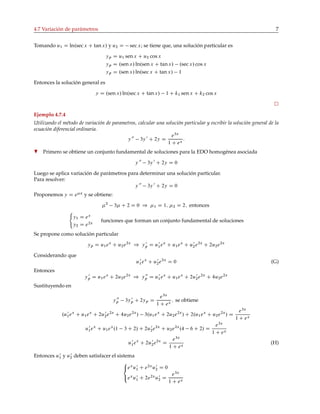 4.7 Variación de parámetros 7
Tomando u1 D ln.sec x C tanx/ y u2 D sec x; se tiene que, una solución particular es
yp D u1 senx C u2 cos x
yp D .sen x/ ln.sen x C tanx/ .sec x/ cos x
yp D .sen x/ ln.sec x C tan x/ 1
Entonces la solución general es
y D .sen x/ ln.sec x C tanx/ 1 C k1 sen x C k2 cos x
Ejemplo 4.7.4
Utilizando el método de variación de parametros, calcular una solución particular y escribir la solución general de la
ecuación diferencial ordinaria.
y 00
3y 0
C 2y D
e3x
1 C ex
:
H Primero se obtiene un conjunto fundamental de soluciones para la EDO homogénea asociada
y 00
3y 0
C 2y D 0
Luego se aplica variación de parámetros para determinar una solución particular.
Para resolver:
y 00
3y 0
C 2y D 0
Proponemos y D e x
y se obtiene:
2
3 C 2 D 0 ) 1 D 1; 2 D 2; entonces
y1 D ex
y2 D e2x
funciones que forman un conjunto fundamental de soluciones
Se propone como solución particular
yp D u1ex
C u2e2x
) y 0
p D u0
1ex
C u1ex
C u0
2e2x
C 2u2e2x
Considerando que
u0
1ex
C u0
2e2x
D 0 (G)
Entonces
y 0
p D u1ex
C 2u2e2x
) y 00
p D u0
1ex
C u1ex
C 2u0
2e2x
C 4u2e2x
Sustituyendo en
y 00
p 3y 0
p C 2yp D
e3x
1 C ex
; se obtiene
.u0
1ex
C u1ex
C 2u0
2e2x
C 4u2e2x
/ 3.u1ex
C 2u2e2x
/ C 2.u1ex
C u2e2x
/ D
e3x
1 C ex
u0
1ex
C u1ex
.1 3 C 2/ C 2u0
2e2x
C u2e2x
.4 6 C 2/ D
e3x
1 C ex
u0
1ex
C 2u0
2e2x
D
e3x
1 C ex
(H)
Entonces u0
1 y u0
2 deben satisfacer el sistema



ex
u0
1 C e2x
u0
2 D 0
ex
u0
1 C 2e2x
u0
2 D
e3x
1 C ex
 