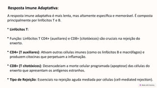Resposta Imune Adaptativa:
A resposta imune adaptativa é mais lenta, mas altamente específica e memorável. É composta
principalmente por linfócitos T e B.
• Linfócitos T:
• Função: Linfócitos T CD4+ (auxiliares) e CD8+ (citotóxicos) são cruciais na rejeição do
enxerto.
• CD4+ (T auxiliares): Ativam outras células imunes (como os linfócitos B e macrófagos) e
produzem citocinas que perpetuam a inflamação.
• CD8+ (T citotóxicos): Desencadeiam a morte celular programada (apoptose) das células do
enxerto que apresentam os antígenos estranhos.
• Tipo de Rejeição: Essenciais na rejeição aguda mediada por células (cell-mediated rejection).
 