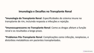 Imunologia e Desafios no Transplante Renal
•Imunologia do Transplante Renal: Especificidades do sistema imune no
transplante de rim, incluindo resposta a infecções e rejeição.
•Imunossupressores no Transplante Renal: Como as drogas afetam a função
renal e os resultados a longo prazo.
•Problemas Pós-Transplante Renal: Complicações como infecção, neoplasias, e
distúrbios metabólicos em pacientes transplantados.
 