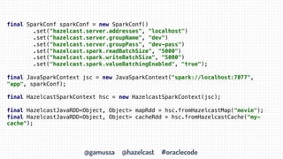 @gamussa @hazelcast #oraclecode
final SparkConf sparkConf = new SparkConf()
.set("hazelcast.server.addresses", "localhost")
.set("hazelcast.server.groupName", "dev")
.set("hazelcast.server.groupPass", "dev-pass")
.set("hazelcast.spark.readBatchSize", "5000")
.set("hazelcast.spark.writeBatchSize", "5000")
.set("hazelcast.spark.valueBatchingEnabled", "true");
final JavaSparkContext jsc = new JavaSparkContext("spark://localhost:7077",
"app", sparkConf);
final HazelcastSparkContext hsc = new HazelcastSparkContext(jsc);
final HazelcastJavaRDD<Object, Object> mapRdd = hsc.fromHazelcastMap("movie");
final HazelcastJavaRDD<Object, Object> cacheRdd = hsc.fromHazelcastCache("my-
cache");
 