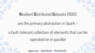 @gamussa @hazelcast #oraclecode
Resilient Distributed Datasets (RDD)
are the primary abstraction in Spark –
a fault-tolerant collection of elements that can be
operated on in parallel
 