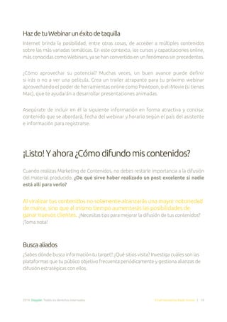 2014. Doppler. Todos los derechos reservados. Email Marketing Made Simple | 10
HazdetuWebinarunéxitodetaquilla
Internet brinda la posibilidad, entre otras cosas, de acceder a múltiples contenidos
sobre las más variadas temáticas. En este contexto, los cursos y capacitaciones online,
más conocidas como Webinars, ya se han convertido en un fenómeno sin precedentes.
¿Cómo aprovechar su potencial? Muchas veces, un buen avance puede definir
si irás o no a ver una película. Crea un trailer atrapante para tu próximo webinar
aprovechando el poder de herramientas online como Powtoon, o el iMovie (si tienes
Mac), que te ayudarán a desarrollar presentaciones animadas.
Asegúrate de incluir en él la siguiente información en forma atractiva y concisa:
contenido que se abordará, fecha del webinar y horario según el país del asistente
e información para registrarse.
¡Listo!Yahora¿Cómodifundomiscontenidos?
Cuando realizas Marketing de Contenidos, no debes restarle importancia a la difusión
del material producido. ¿De qué sirve haber realizado un post excelente si nadie
está allí para verlo?
Al viralizar tus contenidos no solamente alcanzarás una mayor notoriedad
de marca, sino que al mismo tiempo aumentarás las posibilidades de
ganar nuevos clientes. ¿Necesitas tips para mejorar la difusión de tus contenidos?
¡Toma nota!
Buscaaliados
¿Sabes dónde busca información tu target? ¿Qué sitios visita? Investiga cuáles son las
plataformas que tu público objetivo frecuenta periódicamente y gestiona alianzas de
difusión estratégicas con ellos.
 