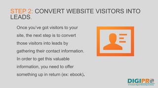 Once you’ve got visitors to your
site, the next step is to convert
those visitors into leads by
gathering their contact information.
In order to get this valuable
information, you need to offer
something up in return (ex: ebook).
STEP 2: CONVERT WEBSITE VISITORS INTO
LEADS.
 