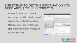 In order for visitors to become
leads, they must fill out a form and
submit their contact information.
Optimize your form to make this
step of the conversion process as
easy as possible.
USE FORMS TO GET THE INFORMATION YOU
NEED ABOUT YOUR PROSPECTS.
 