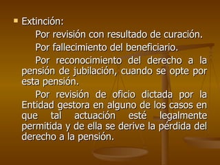 Extinción: Por revisión con resultado de curación. Por fallecimiento del beneficiario. Por reconocimiento del derecho a la pensión de jubilación, cuando se opte por esta pensión. Por revisión de oficio dictada por la Entidad gestora en alguno de los casos en que tal actuación esté legalmente permitida y de ella se derive la pérdida del derecho a la pensión.  