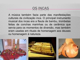 OS INCAS
A música também fazia parte das manifestações
culturais da civilização inca. O principal instrumento
musical dos incas era a flauta de bambu, trombetas
feitas de conchas marinhas ou de cerâmica que
servia para os momentos de diversão, mas também
eram usadas em rituais de homenagem aos deuses
ou homenagem á natureza.
 
