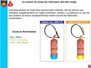 La couleur du corps de l’extincteur doit être rouge.
Certaines parties de l’extincteur peuvent être colorées, afin de donner une
indication supplémentaire sur l’agent extincteur contenu. La présence ou non de
ces couleurs et leur(s) emplacement(s) varient suivant les fabricants
d’extincteurs :
Couleurs Normalisées
- Eau : Bleu.
- Poudre : Jaune.
- CO2 : Gris Métal.
 