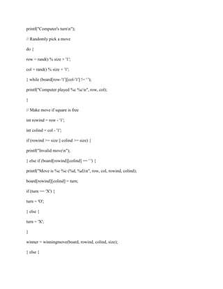 printf("Computer's turnn");
// Randomly pick a move
do {
row = rand() % size + '1';
col = rand() % size + '1';
} while (board[row-'1'][col-'1'] != ' ');
printf("Computer played %c %cn", row, col);
}
// Make move if square is free
int rowind = row - '1';
int colind = col - '1';
if (rowind >= size || colind >= size) {
printf("Invalid moven");
} else if (board[rowind][colind] == ' ') {
printf("Move is %c %c (%d, %d)n", row, col, rowind, colind);
board[rowind][colind] = turn;
if (turn == 'X') {
turn = 'O';
} else {
turn = 'X';
}
winner = winningmove(board, rowind, colind, size);
} else {
 
