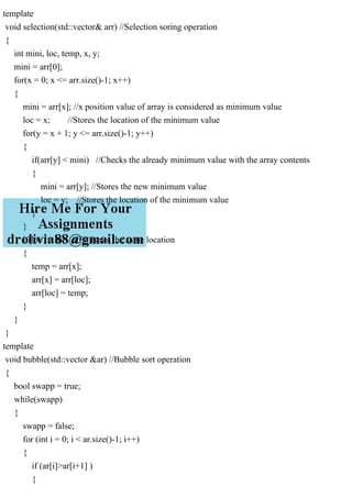 template
void selection(std::vector& arr) //Selection soring operation
{
int mini, loc, temp, x, y;
mini = arr[0];
for(x = 0; x <= arr.size()-1; x++)
{
mini = arr[x]; //x position value of array is considered as minimum value
loc = x; //Stores the location of the minimum value
for(y = x + 1; y <= arr.size()-1; y++)
{
if(arr[y] < mini) //Checks the already minimum value with the array contents
{
mini = arr[y]; //Stores the new minimum value
loc = y; //Stores the location of the minimum value
}
}
if(loc != x) //If it is not the same location
{
temp = arr[x];
arr[x] = arr[loc];
arr[loc] = temp;
}
}
}
template
void bubble(std::vector &ar) //Bubble sort operation
{
bool swapp = true;
while(swapp)
{
swapp = false;
for (int i = 0; i < ar.size()-1; i++)
{
if (ar[i]>ar[i+1] )
{
 