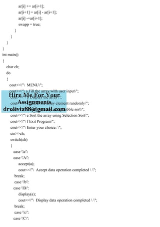 ar[i] += ar[i+1];
ar[i+1] = ar[i] - ar[i+1];
ar[i] -=ar[i+1];
swapp = true;
}
}
}
}
int main()
{
char ch;
do
{
cout<<" MENU";
cout<<" a Fill the array with user input";
cout<<" b Display the array";
cout<<" c Suffel the array element randomly";
cout<<" d Sort the array using bubble sort";
cout<<" e Sort the array using Selection Sort";
cout<<" f Exit Program";
cout<<" Enter your choice: ";
cin>>ch;
switch(ch)
{
case 'a':
case 'A':
accept(a);
cout<<" Accept data operation completed  ";
break;
case 'b':
case 'B':
display(a);
cout<<" Display data operation completed  ";
break;
case 'c':
case 'C':
 