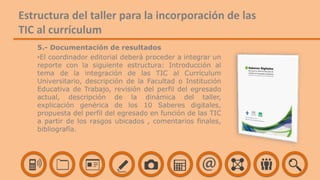 5.- Documentación de resultados
•El coordinador editorial deberá proceder a integrar un
reporte con la siguiente estructura: Introducción al
tema de la integración de las TIC al Currículum
Universitario, descripción de la Facultad o Institución
Educativa de Trabajo, revisión del perfil del egresado
actual, descripción de la dinámica del taller,
explicación genérica de los 10 Saberes digitales,
propuesta del perfil del egresado en función de las TIC
a partir de los rasgos ubicados , comentarios finales,
bibliografía.
Estructura del taller para la incorporación de las
TIC al currículum
 