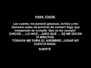 PARA TODOS  Les cuento, me pareció gracioso, lo hice y me llamaron antes de terminar de contar!! Algo que inesperado se cumplió. Que se les cumpla!  CHICOS......LO HICE....JURO QUE .... SE ME DIO EN 15 MINUTOS.  TODAVIA ME DURA EL ASOMBRO. JUGAR NO CUESTA NADA.  SUERTE   