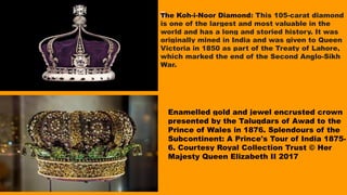 Enamelled gold and jewel encrusted crown
presented by the Taluqdars of Awad to the
Prince of Wales in 1876. Splendours of the
Subcontinent: A Prince's Tour of India 1875-
6. Courtesy Royal Collection Trust © Her
Majesty Queen Elizabeth II 2017
The Koh-i-Noor Diamond: This 105-carat diamond
is one of the largest and most valuable in the
world and has a long and storied history. It was
originally mined in India and was given to Queen
Victoria in 1850 as part of the Treaty of Lahore,
which marked the end of the Second Anglo-Sikh
War.
 