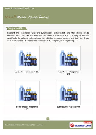 Fragrance Oils:

Fragrant Oils (Fragrance Oils) are synthetically compounded, and they should not be
confused with 100% Natural Essential Oils used in Aromatherapy. Our Fragrant Oils are
specifically formulated to be suitable for addition to soaps, candles, and both skin & hair
care formulations. The scents are extremely rich, complex, and long lasting.




        Apple Green Fragrant Oils                      Baby Powder Fragrance
                                                                Oil




         Berry Breeze Fragrance                       Bubblegum Fragrance Oil
                   Oil
 