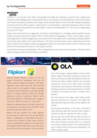 India Reportby The Digital Fifth
Founded in 2014, Square Yards offers cutting-edge technology that empowers customers with credible data,
inspiration and knowledge, while connecting them with in-house experts who handhold them from the start of their
home search till property handover. So far, Square Yards has been able to connect with 500+ property developers
and served more than 30K customers. Square Yards is a market leader in real estate distribution, with an annual
Gross Transactional Value (GTV) of over INR 5,000 Cr. (close to US$ 800 Million) in FY 18-19, with a 100% growth
forecast for FY 19-20.
Square Yards announced it’s an aggressive investment in technology for its mortgage advisory platform-Square
Capital intending to become the largest online to offline (O2O) loan aggregator in India. Square Capital, uses its
technology stack to make mortgages easy and convenient for home seekers with completely automated workflows
that include online identity and credit verification. They also launched another product called Square Connect
which is India’s first and largest mobile-only aggregation platform for real estate brokers, financial institutions and
online firms, providing them access to much larger inventory.
Square Yards and Square Capital platform offer an integrated consumer experience that boasts a 17% client repeat
rate and integrates with more than 90 banks and NBFCs.
Walmart owned Flipkart is India’s one of the
largest eCommerce marketplace with over 80
million products. Flipkart has approx. 100 million
registered users while they have 100 thousand
sellers listed on their platform. Flipkart manages
complete customer behaviour by monitoring data
points of visiting customers while also handles
payments records of customers. Flipkart claims
to be tracking 500 to 1,000 data points to gauge a
customer’s ability and intent to repay loans.
Flipkart has already moved into Fintech space with
the acquisition of payment app “PhonePe” which
facilitates payments based on UPI.
Flipkart has also entered into credit segment
by launching its credit card in tie-up with Banks.
Flipkart is developing a video-based know-your-
customer (KYC) solution to offer instant credit to
users purchasing from its platform. It has also been
working with smaller fintech start-ups to offer ‘card-
less credit’ and financing options at the checkout.
Ola is India’s largest mobility platform and one of the
world’s largest ride-hailing companies, serving 250+
cities across India, Australia, New Zealand, and the UK.
The Ola app offers mobility solutions by connecting
customers to drivers and a wide range of vehicles
across bikes, auto-rickshaws, metered taxis, and cabs,
enabling convenience and transparency for hundreds
of millions of consumers and over 1.5 million driver-
partners.
Ola had launched Ola wallet, which allows better
checkout experience to customers. This wallet also
allows payments options similar to other wallets in the
market.
Ola launched Ola Money in 2015 with a short-term
credit offering, called Ola Post-paid, which allows a
customer to pay for expenses at every 15 days.
Ola has also tied up with SBI and VISA to launch its
own branded credit card for which Ola has tied up
with various brands to provide offers to a customer
on its cards and build rewards. The company plans to
issue 1 million cards in the first year, leveraging its 150
million customer base.
 