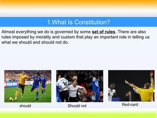 3
1.What Is Constitution?
Almost everything we do is governed by some set of rules. There are also
rules imposed by morality and custom that play an important role in telling us
what we should and should not do.
should Should not Red-card
 