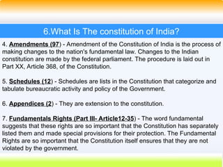 33
6.What Is The constitution of India?
4. Amendments (97) - Amendment of the Constitution of India is the process of
making changes to the nation's fundamental law. Changes to the Indian
constitution are made by the federal parliament. The procedure is laid out in
Part XX, Article 368, of the Constitution.
5. Schedules (12) - Schedules are lists in the Constitution that categorize and
tabulate bureaucratic activity and policy of the Government.
6. Appendices (2) - They are extension to the constitution.
7. Fundamentals Rights (Part III- Article12-35) - The word fundamental
suggests that these rights are so important that the Constitution has separately
listed them and made special provisions for their protection. The Fundamental
Rights are so important that the Constitution itself ensures that they are not
violated by the government.
 