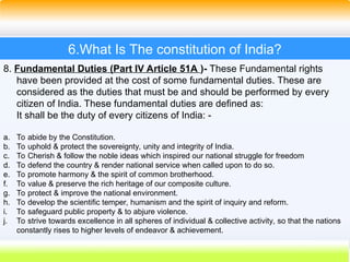 36
6.What Is The constitution of India?
8. Fundamental Duties (Part IV Article 51A )- These Fundamental rights
have been provided at the cost of some fundamental duties. These are
considered as the duties that must be and should be performed by every
citizen of India. These fundamental duties are defined as:
It shall be the duty of every citizens of India: -
a. To abide by the Constitution.
b. To uphold & protect the sovereignty, unity and integrity of India.
c. To Cherish & follow the noble ideas which inspired our national struggle for freedom
d. To defend the country & render national service when called upon to do so.
e. To promote harmony & the spirit of common brotherhood.
f. To value & preserve the rich heritage of our composite culture.
g. To protect & improve the national environment.
h. To develop the scientific temper, humanism and the spirit of inquiry and reform.
i. To safeguard public property & to abjure violence.
j. To strive towards excellence in all spheres of individual & collective activity, so that the nations
constantly rises to higher levels of endeavor & achievement.
 