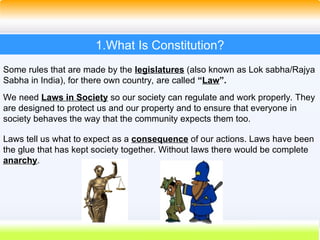 4
1.What Is Constitution?
Some rules that are made by the legislatures (also known as Lok sabha/Rajya
Sabha in India), for there own country, are called “Law”.
We need Laws in Society so our society can regulate and work properly. They
are designed to protect us and our property and to ensure that everyone in
society behaves the way that the community expects them too.
Laws tell us what to expect as a consequence of our actions. Laws have been
the glue that has kept society together. Without laws there would be complete
anarchy.
 