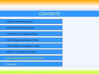 46
CONTENTS
1.What Is Constitution Anyway?
2.Why Do We Need Constitution?
3.The History of Constitution of India.
4.The Framing of Constitution of India
5.The Preamble to Constitution of India.
6.What Is The constitution of India?
7.Main Characteristics of Constitution of India.
8.Conclusion
 