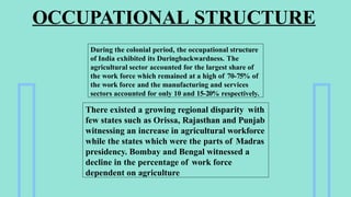 OCCUPATIONAL STRUCTURE
During the colonial period, the occupational structure
of India exhibited its Duringbackwardness. The
agricultural sector accounted for the largest share of
the work force which remained at a high of 70-75% of
the work force and the manufacturing and services
sectors accounted for only 10 and 15-20% respectively.
There existed a growing regional disparity with
few states such as Orissa, Rajasthan and Punjab
witnessing an increase in agricultural workforce
while the states which were the parts of Madras
presidency. Bombay and Bengal witnessed a
decline in the percentage of work force
dependent on agriculture
 