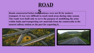ROAD
S
Roads constructed before independence were not fit for modern
transport. It was very difficult to reach rural areas during rainy season.
The roads were built only to serve the purpose of mobilising the army
within India and transporting raw materials from the countryside to the
nearest railway station or the port for exporting it.
 