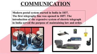 COMMUNICATION
Modern postal system started in India in 1837.
The first telegraphy line was opened in 1857. The
introduction of the expensive system of electric telegraph
in India served the purpose of maintaining law and order.
 