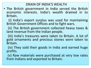 DRAIN OF INDIA’S WEALTH
• The British government in India served the British
economic interests. India’s wealth drained in to
Britain.
(i) India’s export surplus was used for maintaining
British Government Offices and to fight wars.
(ii) The British government collected heavy taxes &
land revenue from the Indian people.
(iii) India’s treasures were taken to Britain. A lot of
gold ornaments and precious stones were taken to
Britain.
(iv) They sold their goods in India and earned huge
profits.
(v) Raw materials were purchased at very low rates
from Indians and exported to Britain.
 
