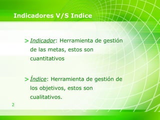 Indicadores V/S Indice Indicador : Herramienta de gestión de las metas, estos son cuantitativos Índice : Herramienta de gestión de los objetivos, estos son cualitativos. 