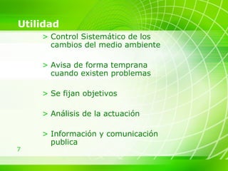 Utilidad Control Sistemático de los cambios del medio ambiente Avisa de forma temprana cuando existen problemas  Se fijan objetivos Análisis de la actuación  Información y comunicación publica 