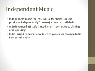 Independent Music
• Independent Music (or Indie Music for short) is music
produced independently from major commercial labels
• A do it yourself attitude is used when it comes to publishing
and recording
• Indie is used to describe to describe genres for example Indie
Folk or Indie Rock
 