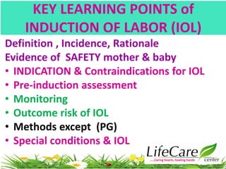 KEY LEARNING POINTS of
INDUCTION OF LABOR (IOL)
Definition , Incidence, Rationale
Evidence of SAFETY mother & baby
• INDICATION & Contraindications for IOL
• Pre-induction assessment
• Monitoring
• Outcome risk of IOL
• Methods except (PG)
• Special conditions & IOL
…..Caring hearts, healing hands
 