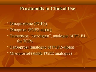 Prostanoids in Clinical UseProstanoids in Clinical Use
 Dinoprostone (PGE2)Dinoprostone (PGE2)
 Dinoprost (PGF2-alpha)Dinoprost (PGF2-alpha)
 Gemeprost: “cervagem”, analogue of PG E1,Gemeprost: “cervagem”, analogue of PG E1,
for TOPsfor TOPs
 Carboprost (analogue of PGF2-alpha)Carboprost (analogue of PGF2-alpha)
 Misoprostol (stable PGE2 analogue)Misoprostol (stable PGE2 analogue)
 