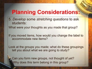 Planning Considerations:
5. Develop some stretching questions to ask
students:
What were your thoughts as you made that group?
If you moved items, how would you change the label to
accommodate new items?
Look at the groups you made; what do these groupings
tell you about what we are going to study?
Can you form new groups, not thought of yet?
Why does this term belong in this group?
 