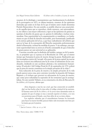 José Miguel Serrano Ruiz­Calderón            El debate sobre el indulto y la pena de muerte

                resumen de la ideología y razonamientos que fundamentaron la abolición
                de la prerrogativa en 1873, en última instancia, resumen de las opiniones
                ilustradas que están en la base de lo que el mismo autor citado denomina
                Partido democrático. en este sentido, es posible observar una característi-
                ca de aquella época que se reproduce, desde entonces, casi universalmen-
                te, me refiero a una mayor coherencia y rigor en las opiniones de quienes se
                oponían al derecho de gracia que en quienes lo defendían o incluso reins-
                tauraban. esta superioridad en la argumentación es manifiesta y se funda-
                menta en que el ideal de derecho inexorable, pero humanizado, justificado
                en la estricta aplicación de la ley, y que huye radicalmente del arbitrio que
                está en la base de la concepción del derecho mantenida preferentemente
                desde la Ilustración, rechaza las medidas de gracia. y sin embargo, esta apa-
                rente superioridad tiene su envés en el hecho constatable de que el derecho
                de gracia parece ser casi universal en su aplicación.
                    Conviene recordar que la abolición del indulto, aunque no de la amnis-
                tía, es propósito que se expresa en la revolución de 1789, que al mismo
                tiempo que humaniza la pena de muerte deroga la gracia. realización que
                fue incompleta a juicio de Carvajal: «en punto de la pena capital, las nuevas
                ideas no tuvieron otra influencia sino la de evitar el sufrimiento de los con-
                denados, rindiendo en este accidente pleitesía a los sentimientos humani-
                tarios. el artículo 2 del Código Penal de 25 de septiembre de 1791 ordenó
                que la pena de muerte consistiera en la simple privación de la vida» 20.
                    esta reducción de la pena de muerte a la simple privación de la vida
                puede parecer poca cosa, pero conviene recordar la situación del antiguo
                régimen y el rechazo que provocó en adversarios de la pena de muerte,
                que como poco solicitaban la supresión de los tormentos que lo acompa-
                ñaban. en este sentido voltaire, en su comentario a la obra de beccaria De
                los delitos y de la penas, afirma que:

                              «esta desgracia y esta ley tan cruel, que han conmovido mi sensibili-
                         dad, me han hecho echar la vista sobre el código criminal de las naciones.
                         el humano autor de De los delitos y de las penas tiene demasiada razón en
                         quejarse de que el castigo es muy a menudo superior al crimen, y no rara
                         vez pernicioso para el estado, cuyo bien debe de ser su único objeto.
                              los suplicios refinados que el entendimiento humano ha inventado
                         para hacer la muerte horrible parecen haber sido inventados más bien por
                         la tiranía que por la justicia.

                   20
                        José de Carvajal y hué, op. cit., p. 142.


                Foro, Nueva época, núm. 7/2008: 57-92                                                   71




Foro7.indb 71                                                                                                 28/10/08 21:05:17
 