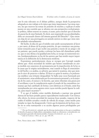 José Miguel Serrano Ruiz­Calderón         El debate sobre el indulto y la pena de muerte

                esto lo más relevante en el debate público, aunque desde la perspectiva
                adoptada en este trabajo es lo único que tiene importancia. las otras razo-
                nes, las que mueven las tomas de posición de muchos y explican el ardor
                puesto en una cuestión que se afronta con una perspectiva exclusivamen-
                te política, deben tenerse en cuenta, si acaso, para concluir que el derecho
                de gracia ha de estar limitado. es decir, aun respetando sus peculiaridades,
                debe ser encauzado dentro del sistema general del derecho 41. que enton-
                ces deja de ser una prerrogativa en sentido estricto es dato que viene sien-
                do señalado reiteradamente.
                    de hecho, la idea de que el indulto está unido necesariamente al favor
                y, por tanto, al abuso de la propia posición, de que constituye una perma-
                nente tentación para el que recibe una petición a través de un amigo o de
                un pariente, que puede ayudar a reforzar los lazos del clientelismo políti-
                co, que es una ofensa a la igualdad ante la ley, se recoge en numerosos tex-
                tos, fundamentalmente en los de los autores que han tenido mayor impor-
                tancia en la definición de la democracia moderna.
                    expresiones particularmente duras se recogen por Carvajal cuando
                afirma que: «esta necesidad de indulto que hemos considerado en cier-
                ta medida con caracteres de permanencia por la imperfección de la ley es
                la causa que le origina racionalmente, mas cuando se llega al conocimien-
                to del hecho y se analiza, se advierte que jamás le ocasiona, sino que siem-
                pre le sirve de pretexto o disfraz. el favor es quien le motiva y la preferen-
                cia establece una irritante desigualdad. Se halla unas veces barnizado por
                el sentimiento, otras adulterado por la conveniencia personal y, en la mayo-
                ría de los casos, el eunuco y la favorita, que antes obtenían esta gracia por
                el servilismo o por la complacencia según el estado de las costumbres cor-
                tesanas que han cambiado de forma y son idénticas en el fondo, están hoy
                reemplazadas por otros agentes entre cuyos móviles puede figurar la codi-
                cia, para mayor escarnio» 42.
                    y es que el indulto como medida destinada a suavizar una general
                dureza de las leyes penales parece especialmente inadecuado. Con llorca:
                «en efecto, la otrora severidad de nuestras leyes penales, respecto de las
                cuales el indulto actuaba a modo de válvula de escape, como medio para
                templar su rigor, ha desaparecido. Cierto que la injusticia de las leyes crue-
                les no se evita sustrayendo a su acción algunos pocos privilegiados por
                     41
                        Por eso zaGreBelsky entiende que las diversas instituciones en las que se manifiesta
                el derecho de gracia en Italia deben contemplarse desde su coherencia o contradicción con
                los principios generales del sistema jurídico. gustavo zaGreBelsky, op. cit., p. 6.
                     42
                        José de Carvajal y hué, op. cit., pp. 138-139.


                Foro, Nueva época, núm. 7/2008: 57-92                                                   83




Foro7.indb 83                                                                                                  28/10/08 21:05:18
 