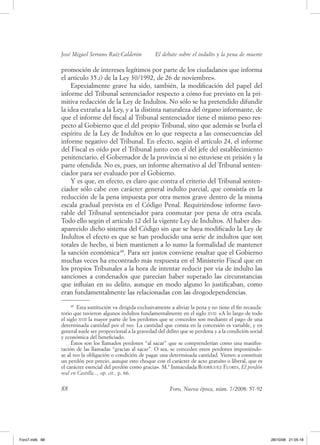José Miguel Serrano Ruiz­Calderón           El debate sobre el indulto y la pena de muerte

                promoción de intereses legítimos por parte de los ciudadanos que informa
                el artículo 35.i) de la ley 30/1992, de 26 de noviembre».
                    especialmente grave ha sido, también, la modificación del papel del
                informe del tribunal sentenciador respecto a cómo fue previsto en la pri-
                mitiva redacción de la ley de Indultos. No sólo se ha pretendido difundir
                la idea extraña a la ley, y a la distinta naturaleza del órgano informante, de
                que el informe del fiscal al tribunal sentenciador tiene el mismo peso res-
                pecto al gobierno que el del propio tribunal, sino que además se burla el
                espíritu de la ley de Indultos en lo que respecta a las consecuencias del
                informe negativo del tribunal. en efecto, según el artículo 24, el informe
                del fiscal es oído por el tribunal junto con el del jefe del establecimiento
                penitenciario, el gobernador de la provincia si no estuviese en prisión y la
                parte ofendida. No es, pues, un informe alternativo al del tribunal senten-
                ciador para ser evaluado por el gobierno.
                    y es que, en efecto, es claro que contra el criterio del tribunal senten-
                ciador sólo cabe con carácter general indulto parcial, que consistía en la
                reducción de la pena impuesta por otra menos grave dentro de la misma
                escala gradual prevista en el Código Penal. requiriéndose informe favo-
                rable del tribunal sentenciador para conmutar por pena de otra escala.
                todo ello según el artículo 12 del la vigente ley de Indultos. al haber des-
                aparecido dicho sistema del Código sin que se haya modificado la ley de
                Indultos el efecto es que se han producido una serie de indultos que son
                totales de hecho, si bien mantienen a lo sumo la formalidad de mantener
                la sanción económica 48. Para ser justos conviene resaltar que el gobierno
                muchas veces ha encontrado más respuesta en el Ministerio fiscal que en
                los propios tribunales a la hora de intentar reducir por vía de indulto las
                sanciones a condenados que parecían haber superado las circunstancias
                que influían en su delito, aunque en modo alguno lo justificaban, como
                eran fundamentalmente las relacionadas con las drogodependencias.
                     48
                        esta sustitución va dirigida exclusivamente a aliviar la pena y no tiene el fin recauda-
                torio que tuvieron algunos indultos fundamentalmente en el siglo xvii: «a lo largo de todo
                el siglo xvii la mayor parte de los perdones que se conceden son mediante el pago de una
                determinada cantidad por el reo. la cantidad que consta en la concesión es variable, y en
                general suele ser proporcional a la gravedad del delito que se perdona y a la condición social
                y económica del beneficiado.
                     éstos son los llamados perdones “al sacar” que se comprenderían como una manifes-
                tación de las llamadas “gracias al sacar”. o sea, se conceden estos perdones imponiéndo-
                se al reo la obligación o condición de pagar una determinada cantidad. vienen a constituir
                un perdón por precio, aunque esto choque con el carácter de acto gratuito o liberal, que es
                el carácter esencial del perdón como gracia». M.ª Inmaculada rodríGuez Flores, El perdón
                real en Castilla..., op. cit., p. 66.


                88                                                 Foro, Nueva época, núm. 7/2008: 57-92




Foro7.indb 88                                                                                                      28/10/08 21:05:18
 