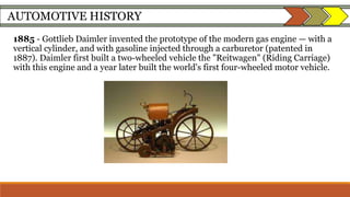 AUTOMOTIVE HISTORY
1885 - Gottlieb Daimler invented the prototype of the modern gas engine — with a
vertical cylinder, and with gasoline injected through a carburetor (patented in
1887). Daimler first built a two-wheeled vehicle the "Reitwagen" (Riding Carriage)
with this engine and a year later built the world's first four-wheeled motor vehicle.
 