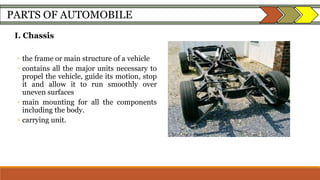 PARTS OF AUTOMOBILE
I. Chassis
◦ the frame or main structure of a vehicle
◦ contains all the major units necessary to
propel the vehicle, guide its motion, stop
it and allow it to run smoothly over
uneven surfaces
◦ main mounting for all the components
including the body.
◦ carrying unit.
 